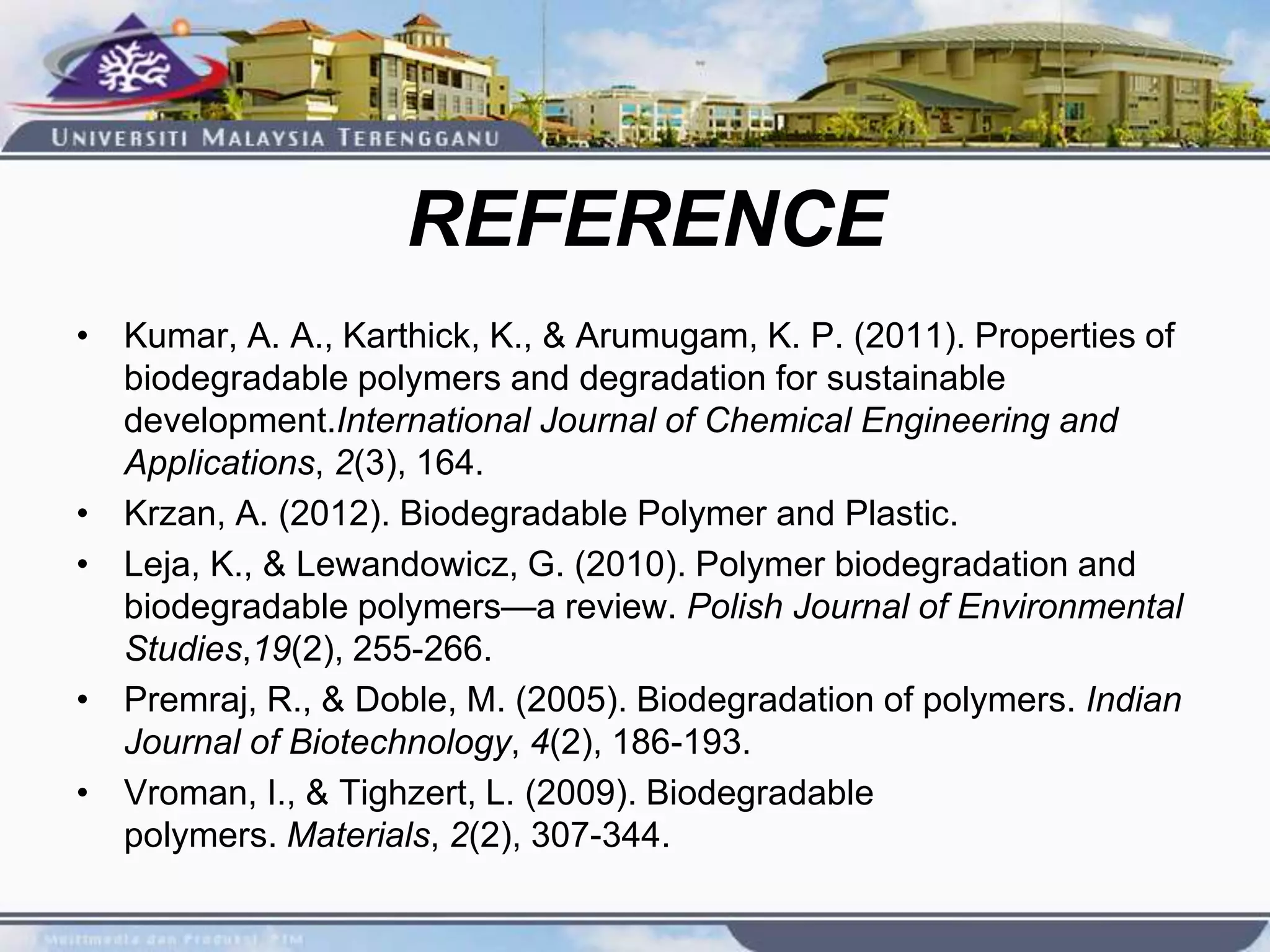 REFERENCE
• Kumar, A. A., Karthick, K., & Arumugam, K. P. (2011). Properties of
biodegradable polymers and degradation for sustainable
development.International Journal of Chemical Engineering and
Applications, 2(3), 164.
• Krzan, A. (2012). Biodegradable Polymer and Plastic.
• Leja, K., & Lewandowicz, G. (2010). Polymer biodegradation and
biodegradable polymers—a review. Polish Journal of Environmental
Studies,19(2), 255-266.
• Premraj, R., & Doble, M. (2005). Biodegradation of polymers. Indian
Journal of Biotechnology, 4(2), 186-193.
• Vroman, I., & Tighzert, L. (2009). Biodegradable
polymers. Materials, 2(2), 307-344.
 
