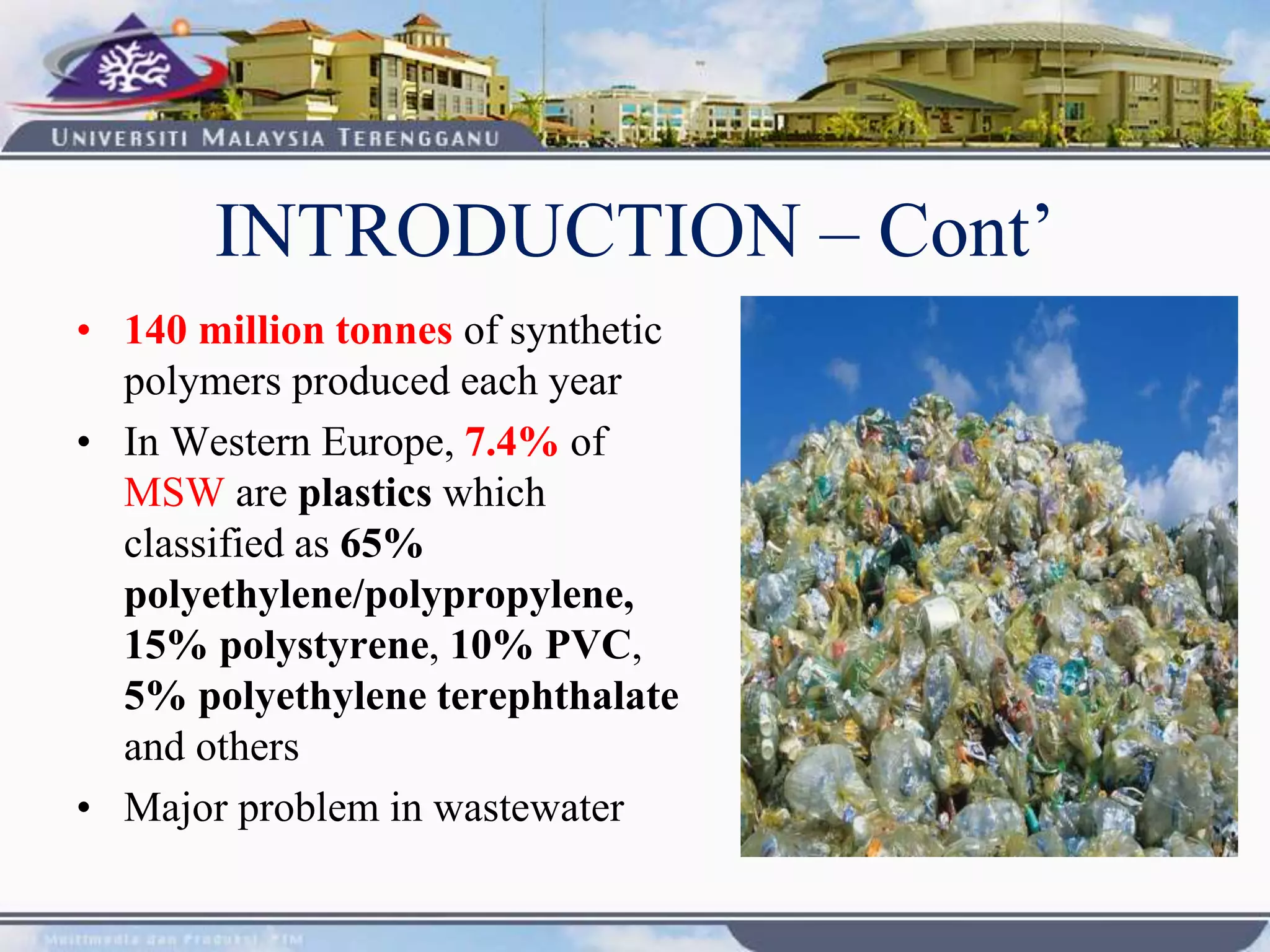 • 140 million tonnes of synthetic
polymers produced each year
• In Western Europe, 7.4% of
MSW are plastics which
classified as 65%
polyethylene/polypropylene,
15% polystyrene, 10% PVC,
5% polyethylene terephthalate
and others
• Major problem in wastewater
INTRODUCTION – Cont’
 