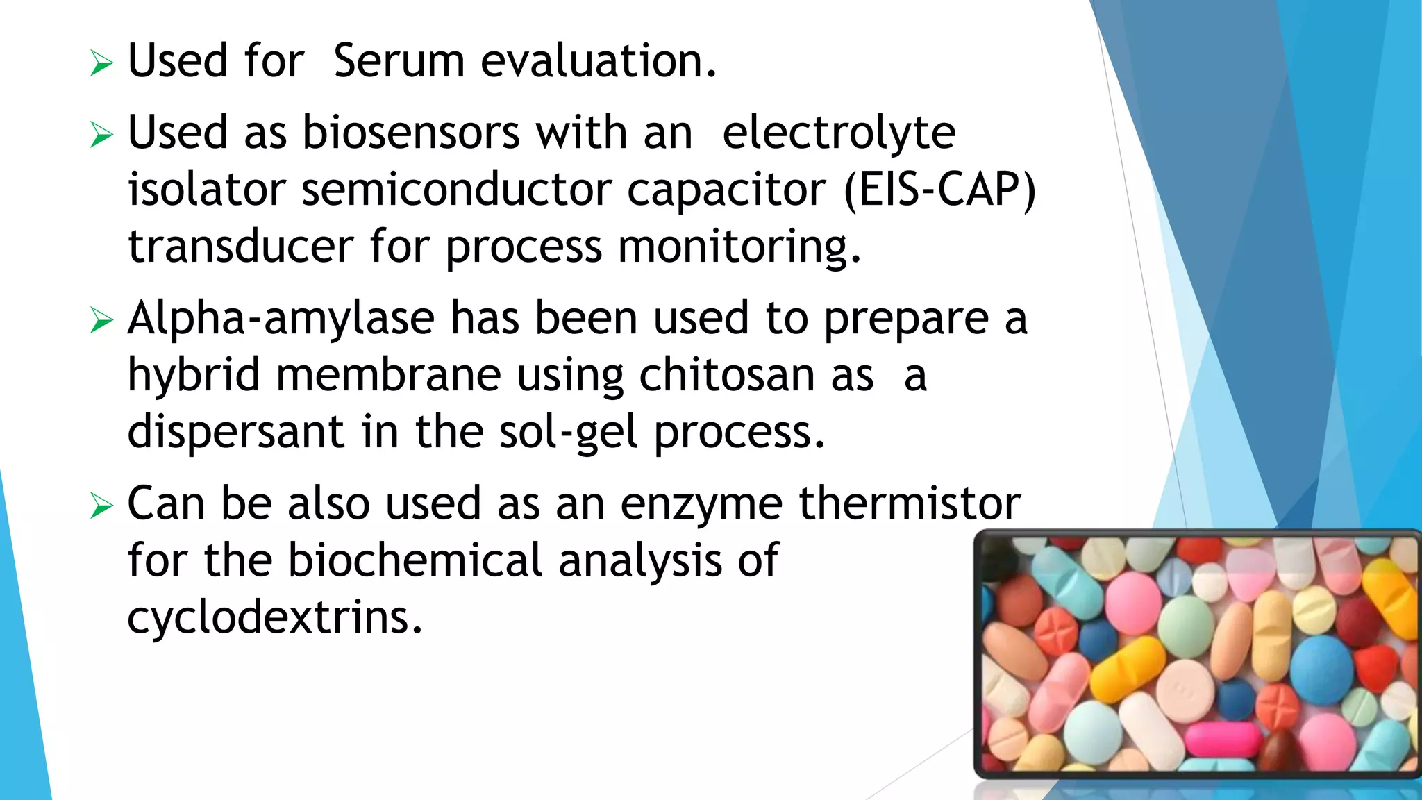  Used for Serum evaluation.
 Used as biosensors with an electrolyte
isolator semiconductor capacitor (EIS-CAP)
transducer for process monitoring.
 Alpha-amylase has been used to prepare a
hybrid membrane using chitosan as a
dispersant in the sol-gel process.
 Can be also used as an enzyme thermistor
for the biochemical analysis of
cyclodextrins.
 