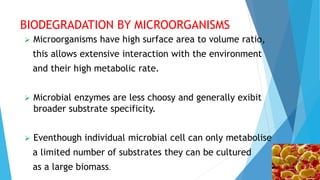 BIODEGRADATION BY MICROORGANISMS
 Microorganisms have high surface area to volume ratio,
this allows extensive interaction with the environment
and their high metabolic rate.
 Microbial enzymes are less choosy and generally exibit
broader substrate specificity.
 Eventhough individual microbial cell can only metabolise
a limited number of substrates they can be cultured
as a large biomass.
 