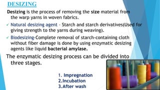 DESIZING
Desizing is the process of removing the size material from
the warp yarns in woven fabrics.
 Natural desizing agent – Starch and starch derivatives(Used for
giving strength to the yarns during weaving).
 Biodesizing-Complete removal of starch-containing cloth
without fiber damage is done by using enzymatic desizing
agents like liquid bacterial amylase.
The enzymatic desizing process can be divided into
three stages.
1. Impregnation
2.Incubation
3.After wash
 