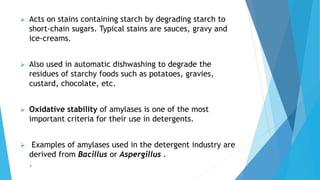  Acts on stains containing starch by degrading starch to
short-chain sugars. Typical stains are sauces, gravy and
ice-creams.
 Also used in automatic dishwashing to degrade the
residues of starchy foods such as potatoes, gravies,
custard, chocolate, etc.
 Oxidative stability of amylases is one of the most
important criteria for their use in detergents.
 Examples of amylases used in the detergent industry are
derived from Bacillus or Aspergillus .
.
 