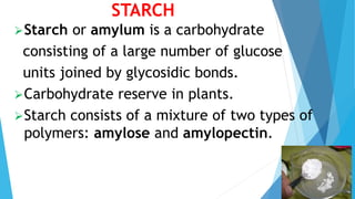 STARCH
Starch or amylum is a carbohydrate
consisting of a large number of glucose
units joined by glycosidic bonds.
Carbohydrate reserve in plants.
Starch consists of a mixture of two types of
polymers: amylose and amylopectin.
 