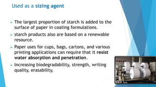 Used as a sizing agent
 The largest proportion of starch is added to the
surface of paper in coating formulations.
 starch products also are based on a renewable
resource.
 Paper uses for cups, bags, cartons, and various
printing applications can require that it resist
water absorption and penetration.
 Increasing biodegradability, strength, writing
quality, erasability,
 