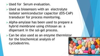  Used for Serum evaluation.
 Used as biosensors with an electrolyte
isolator semiconductor capacitor (EIS-CAP)
transducer for process monitoring.
 Alpha-amylase has been used to prepare a
hybrid membrane using chitosan as a
dispersant in the sol-gel process.
 Can be also used as an enzyme thermistor
for the biochemical analysis of
cyclodextrins.
 