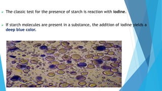  The classic test for the presence of starch is reaction with iodine.
 If starch molecules are present in a substance, the addition of iodine yields a
deep blue color.
 