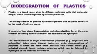 BIODEGRADTION OF PLASTICS
• Plastic is a broad name given to different polymers with high molecular
weight, which can be degraded by various processes.
• The biodegradation of plastics by microorganisms and enzymes seems to
be the most effective process.
• It consist of two steps- fragmentation and mineralization. But at the core,
reaction occurring at molecular level are oxidation and hydrolysis.
• The decomposition of major condensation polymers (e.g. polyesters and
polyamides) takes place through hydrolysis, while decomposition of
polymers in which the main chain contains only carbon atoms (e.g.
polyvinyl alcohol, lignin) includes oxidation which can be followed by
hydrolysis of the products of oxidation.
 
