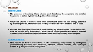 METHOD
HYDROLYSIS-
 The process of breaking these chains and dissolving the polymers into smaller
fragments is called hydrolysis. E.g. Pseudomonas sps
 Polymeric Chains is broken down into constituent parts for the energy potential
by microorganisms. Monomers are readily available to other bacteria and is used.
 Acetate and hydrogen produced is used directly by methanogens. Other molecules,
such as volatile fatty acids (VFAs) with a chain length greater than that of acetate
is first catabolized into compounds that can be directly used by methanogens.
ACIDOGENESIS-
 This results in further breakdown of the remaining components by acidogenic
(fermentative) bacteria into ammonia, ethanol, carbon dioxide, and hydrogen
sulfide. E.g Streptococcus acidophilus.
 