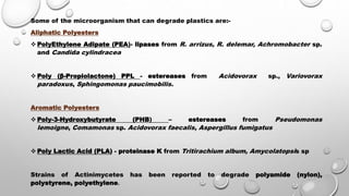 Some of the microorganism that can degrade plastics are:-
Aliphatic Polyesters
 PolyEthylene Adipate (PEA)- lipases from R. arrizus, R. delemar, Achromobacter sp.
and Candida cylindracea
 Poly (β-Propiolactone) PPL - estereases from Acidovorax sp., Variovorax
paradoxus, Sphingomonas paucimobilis.
Aromatic Polyesters
 Poly-3-Hydroxybutyrate (PHB) – estereases from Pseudomonas
lemoigne, Comamonas sp. Acidovorax faecalis, Aspergillus fumigatus
 Poly Lactic Acid (PLA) - proteinase K from Tritirachium album, Amycolatopsis sp
Strains of Actinimycetes has been reported to degrade polyamide (nylon),
polystyrene, polyethylene.
 