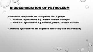 BIODEGRADATION OF PETROLEUM
Petroleum compounds are categorized into 2 groups
1. Aliphatic hydrocarbon e.g. alkane, alcohol, aldehyde
2. Aromatic hydrocarbon e.g. benzene, phenol, toluene, catechol
Aromatic hydrocarbons are degraded aerobically and anaerobically.
 