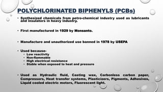 POLYCHLORINATED BIPHENYLS (PCBs)
• Synthesized chemicals from petro-chemical industry used as lubricants
and insulators in heavy industry.
• First manufactured in 1929 by Monsanto.
• Manufacture and unauthorized use banned in 1978 by USEPA
• Used because-
• Low reactivity
• Non-flammable
• High electrical resistance
• Stable when exposed to heat and pressure
• Used as Hydraulic fluid, Casting wax, Carbonless carbon paper,
Compressors, Heat transfer systems, Plasticizers, Pigments, Adhesives,
Liquid cooled electric motors, Fluorescent light.
 