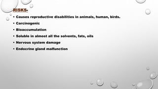 RISKS-
 Causes reproductive disabilities in animals, human, birds.
 Carcinogenic
 Bioaccumulation
 Soluble in almost all the solvents, fats, oils
 Nervous system damage
 Endocrine gland malfunction
 