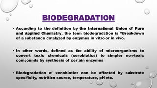 BIODEGRADATION
• According to the definition by the International Union of Pure
and Applied Chemistry, the term biodegradation is “Breakdown
of a substance catalyzed by enzymes in vitro or in vivo.
• In other words, defined as the ability of microorganisms to
convert toxic chemicals (xenobiotics) to simpler non-toxic
compounds by synthesis of certain enzymes
• Biodegradation of xenobiotics can be affected by substrate
specificity, nutrition source, temperature, pH etc.
 