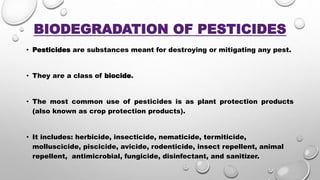 BIODEGRADATION OF PESTICIDES
• Pesticides are substances meant for destroying or mitigating any pest.
• They are a class of biocide.
• The most common use of pesticides is as plant protection products
(also known as crop protection products).
• It includes: herbicide, insecticide, nematicide, termiticide,
molluscicide, piscicide, avicide, rodenticide, insect repellent, animal
repellent, antimicrobial, fungicide, disinfectant, and sanitizer.
 