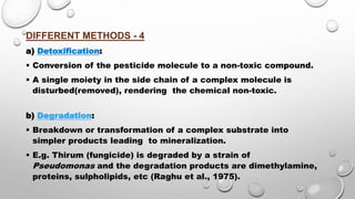 DIFFERENT METHODS - 4
a) Detoxification:
 Conversion of the pesticide molecule to a non-toxic compound.
 A single moiety in the side chain of a complex molecule is
disturbed(removed), rendering the chemical non-toxic.
b) Degradation:
 Breakdown or transformation of a complex substrate into
simpler products leading to mineralization.
 E.g. Thirum (fungicide) is degraded by a strain of
Pseudomonas and the degradation products are dimethylamine,
proteins, sulpholipids, etc (Raghu et al., 1975).
 