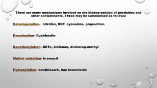 There are many mechanisms involved on the biodegradation of pesticides and
other contaminants. These may be summarised as follows:
Dehalogenation- nitrofen, DDT, cyanazine, propachlor.
Deamination- fluchloralin
Decarboxylation- DDTc, biofenox, dichlorop-methyl
Methyl oxidation- bromacil
Hydroxylation- benthiocarb, bux insecticide
 