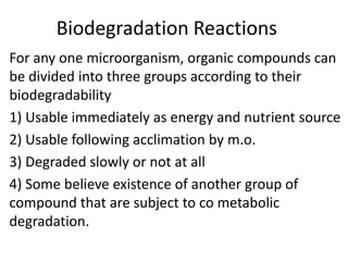 Biodegradation Reactions
For any one microorganism, organic compounds can
be divided into three groups according to their
biodegradability
1) Usable immediately as energy and nutrient source
2) Usable following acclimation by m.o.
3) Degraded slowly or not at all
4) Some believe existence of another group of
compound that are subject to co metabolic
degradation.
 