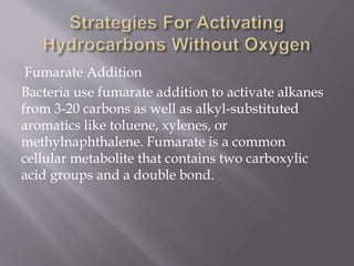Fumarate Addition
Bacteria use fumarate addition to activate alkanes
from 3-20 carbons as well as alkyl-substituted
aromatics like toluene, xylenes, or
methylnaphthalene. Fumarate is a common
cellular metabolite that contains two carboxylic
acid groups and a double bond.
 