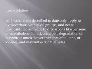 Carboxylation
All mechanisms described to date only apply to
hydrocarbons with alkyl groups, and not to
unsubstituted aromatic hydrocarbons like benzene
or naphthalene. In fact, anaerobic degradation of
benzene is much slower than that of toluene, or
xylenes, and may not occur at all sites
 