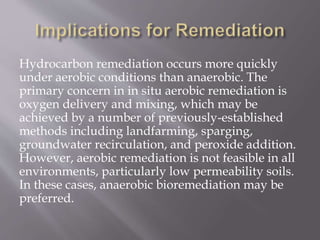 Hydrocarbon remediation occurs more quickly
under aerobic conditions than anaerobic. The
primary concern in in situ aerobic remediation is
oxygen delivery and mixing, which may be
achieved by a number of previously-established
methods including landfarming, sparging,
groundwater recirculation, and peroxide addition.
However, aerobic remediation is not feasible in all
environments, particularly low permeability soils.
In these cases, anaerobic bioremediation may be
preferred.
 