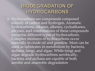  Hydrocarbons are compounds composed
entirely of carbon and hydrogen. Aromatic
hydrocarbons, alkanes, alkenes, cycloalkanes,
alkynes, and combinations of these compounds
comprise different types of hydrocarbons.
Complex mixtures of hydrocarbons occur
naturally in crude oil and gasoline. Most can be
used as substrates in metabolism by bacteria,
archaea, fungi, and algae. While fungi and
algae degrade hydrocarbons aerobically,
bacteria and archaea are capable of both
aerobic and anaerobic degradation
 
