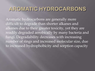 Aromatic hydrocarbons are generally more
difficult to degrade than shorter alkanes and
alkenes due to their greater toxicity, yet they are
readily degraded aerobically by many bacteria and
fungi. Degradability decreases with increasing
number of rings and increased molecular size, due
to increased hydrophobicity and sorption capacity
 