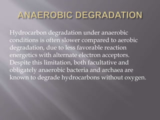 Hydrocarbon degradation under anaerobic
conditions is often slower compared to aerobic
degradation, due to less favorable reaction
energetics with alternate electron acceptors.
Despite this limitation, both facultative and
obligately anaerobic bacteria and archaea are
known to degrade hydrocarbons without oxygen.
 