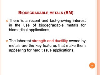 BIODEGRADABLE METALS (BM)
 There is a recent and fast-growing interest
in the use of biodegradable metals for
biomedical applications
 The inherent strength and ductility owned by
metals are the key features that make them
appealing for hard tissue applications.
10
 