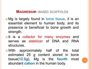 MAGNESIUM- BASED SCAFFOLDS
 Mg is largely found in bone tissue, it is an
essential element to human body, and its
presence is beneficial to bone growth and
strength.
 It is a cofactor for many enzymes and
serves as stabilizer of DNA and RNA
structures.
 With approximately half of the total
estimated 25 g content stored in bone
tissue(12.5g), Mg is the fourth most
abundant cation in the human body.
16
 