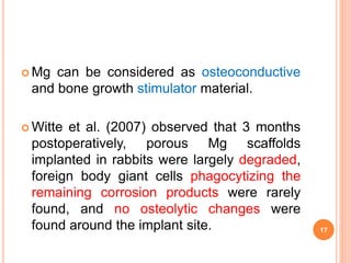  Mg can be considered as osteoconductive
and bone growth stimulator material.
 Witte et al. (2007) observed that 3 months
postoperatively, porous Mg scaffolds
implanted in rabbits were largely degraded,
foreign body giant cells phagocytizing the
remaining corrosion products were rarely
found, and no osteolytic changes were
found around the implant site. 17
 