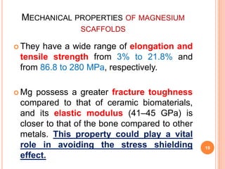 MECHANICAL PROPERTIES OF MAGNESIUM
SCAFFOLDS
 They have a wide range of elongation and
tensile strength from 3% to 21.8% and
from 86.8 to 280 MPa, respectively.
 Mg possess a greater fracture toughness
compared to that of ceramic biomaterials,
and its elastic modulus (41–45 GPa) is
closer to that of the bone compared to other
metals. This property could play a vital
role in avoiding the stress shielding
effect.
19
 