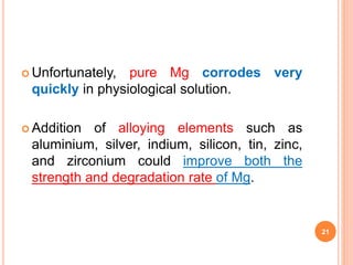  Unfortunately, pure Mg corrodes very
quickly in physiological solution.
 Addition of alloying elements such as
aluminium, silver, indium, silicon, tin, zinc,
and zirconium could improve both the
strength and degradation rate of Mg.
21
 