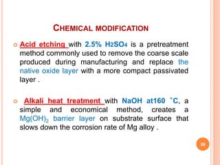 CHEMICAL MODIFICATION
 Acid etching with 2.5% H2SO4 is a pretreatment
method commonly used to remove the coarse scale
produced during manufacturing and replace the
native oxide layer with a more compact passivated
layer .
 Alkali heat treatment with NaOH at160 ˚C, a
simple and economical method, creates a
Mg(OH)2 barrier layer on substrate surface that
slows down the corrosion rate of Mg alloy .
26
 