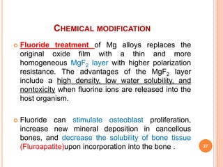 CHEMICAL MODIFICATION
 Fluoride treatment of Mg alloys replaces the
original oxide film with a thin and more
homogeneous MgF2 layer with higher polarization
resistance. The advantages of the MgF2 layer
include a high density, low water solubility, and
nontoxicity when fluorine ions are released into the
host organism.
 Fluoride can stimulate osteoblast proliferation,
increase new mineral deposition in cancellous
bones, and decrease the solubility of bone tissue
(Fluroapatite)upon incorporation into the bone . 27
 