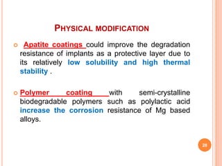 PHYSICAL MODIFICATION
 Apatite coatings could improve the degradation
resistance of implants as a protective layer due to
its relatively low solubility and high thermal
stability .
 Polymer coating with semi-crystalline
biodegradable polymers such as polylactic acid
increase the corrosion resistance of Mg based
alloys.
28
 
