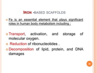 IRON -BASED SCAFFOLDS
 Fe is an essential element that plays significant
roles in human body metabolism including :
 Transport, activation, and storage of
molecular oxygen.
 Reduction of ribonucleotides .
 Decomposition of lipid, protein, and DNA
damages
29
 