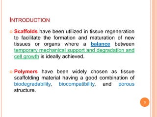 INTRODUCTION
 Scaffolds have been utilized in tissue regeneration
to facilitate the formation and maturation of new
tissues or organs where a balance between
temporary mechanical support and degradation and
cell growth is ideally achieved.
 Polymers have been widely chosen as tissue
scaffolding material having a good combination of
biodegradability, biocompatibility, and porous
structure.
3
 