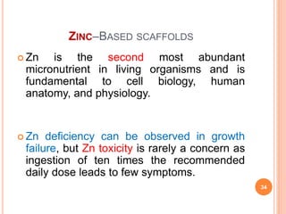 ZINC–BASED SCAFFOLDS
 Zn is the second most abundant
micronutrient in living organisms and is
fundamental to cell biology, human
anatomy, and physiology.
 Zn deficiency can be observed in growth
failure, but Zn toxicity is rarely a concern as
ingestion of ten times the recommended
daily dose leads to few symptoms.
34
 