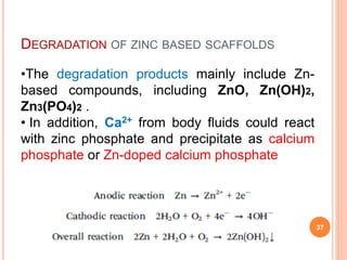 DEGRADATION OF ZINC BASED SCAFFOLDS
37
•The degradation products mainly include Zn-
based compounds, including ZnO, Zn(OH)2,
Zn3(PO4)2 .
• In addition, Ca2+ from body fluids could react
with zinc phosphate and precipitate as calcium
phosphate or Zn-doped calcium phosphate
 