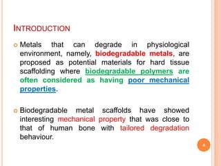 INTRODUCTION
 Metals that can degrade in physiological
environment, namely, biodegradable metals, are
proposed as potential materials for hard tissue
scaffolding where biodegradable polymers are
often considered as having poor mechanical
properties.
 Biodegradable metal scaffolds have showed
interesting mechanical property that was close to
that of human bone with tailored degradation
behaviour.
4
 