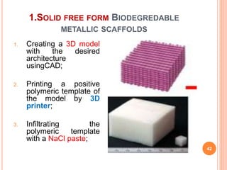 1.SOLID FREE FORM BIODEGREDABLE
METALLIC SCAFFOLDS
42
1. Creating a 3D model
with the desired
architecture
usingCAD;
2. Printing a positive
polymeric template of
the model by 3D
printer;
3. Infiltrating the
polymeric template
with a NaCl paste;
 