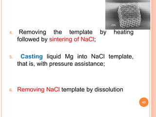 4. Removing the template by heating
followed by sintering of NaCl;
5. Casting liquid Mg into NaCl template,
that is, with pressure assistance;
6. Removing NaCl template by dissolution
43
 