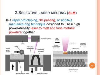 2.SELECTIVE LASER MELTING (SLM)
Is a rapid prototyping, 3D printing, or additive
manufacturing technique designed to use a high
power-density laser to melt and fuse metallic
powders together.
45
 