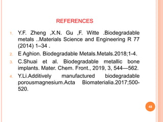 REFERENCES
1. Y.F. Zheng ,X.N. Gu ,F. Witte .Biodegradable
metals ..Materials Science and Engineering R 77
(2014) 1–34 .
2. E Aghion. Biodegradable Metals.Metals.2018;1-4.
3. C.Shuai et al. Biodegradable metallic bone
implants. Mater. Chem. Front., 2019, 3, 544—562.
4. Y.Li.Additively manufactured biodegradable
porousmagnesium.Acta Biomaterialia.2017;500-
520.
48
 