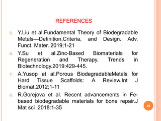 REFERENCES
5. Y.Liu et al.Fundamental Theory of Biodegradable
Metals—Definition,Criteria, and Design. Adv.
Funct. Mater. 2019;1-21
6. Y.Su et al.Zinc-Based Biomaterials for
Regeneration and Therapy. Trends in
Biotechnology.2019:429-445.
7. A.Yusop et al.Porous BiodegradableMetals for
Hard Tissue Scaffolds: A Review.Int J
Biomat.2012;1-11
8. R.Gorejova et al. Recent advancements in Fe-
based biodegradable materials for bone repair.J
Mat sci .2018:1-35 49
 