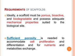 REQUIREMENTS OF SCAFFOLDS
 Ideally, a scaffold must be porous, bioactive,
and biodegradable and possess adequate
mechanical properties suited to the
biological site.
 Sufficient porosity is needed to
accommodate cell proliferation and
differentiation and for nutrients and
metabolites exchange. 5
 