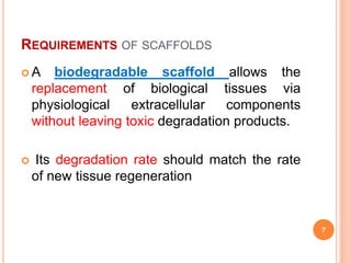 REQUIREMENTS OF SCAFFOLDS
 A biodegradable scaffold allows the
replacement of biological tissues via
physiological extracellular components
without leaving toxic degradation products.
 Its degradation rate should match the rate
of new tissue regeneration
7
 