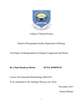 1
College of Natural Science
School of Postgraduate Studies Department of Biology
Term Paper on Biodegradation of Organic Compounds and Plastics
By: Chala Dandessa Debela ID.NO: RM0955/10
Course: Environmental Microbiology (Biol.615)
To be submitted to: Mr. Delelegn Woyesa (Ass. Prof)
November, 2017
Jimma Ethiopia
 