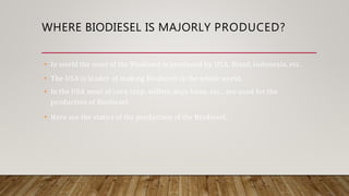 WHERE BIODIESEL IS MAJORLY PRODUCED?
• In world the most of the Biodiesel is produced by USA, Brazil, Indonesia, etc.
• The USA is leader of making Biodiesel in the whole world.
• In the USA most of corn crop, millets, soya bean, etc., are used for the
production of Biodiesel.
• Here are the statics of the production of the Biodiesel,
 