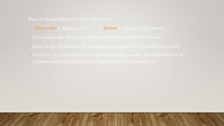 Here is the detailed reaction of process
• Glyceride + Alcohol ------------> Esters + Glycerol(Glycerine)
• Glycerides are fatty acids which are the source for Biodiesel.
• Ester is the Biodiesel and the other co-product is Glycerol(Glycerine).
• Glycerin, a co-product, is a sugar commonly used in the manufacture of
pharmaceuticals(pharma based products) and cosmetics.
 